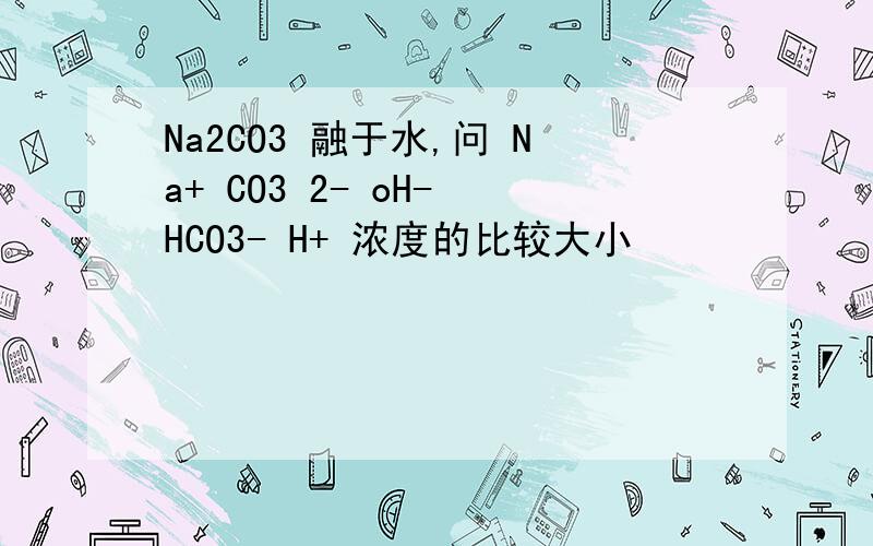 Na2CO3 融于水,问 Na+ CO3 2- oH- HCO3- H+ 浓度的比较大小
