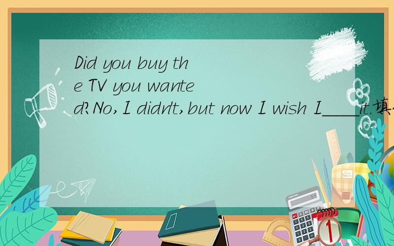 Did you buy the TV you wanted?No,I didn't,but now I wish I____it.填什么,是had bought还是bought