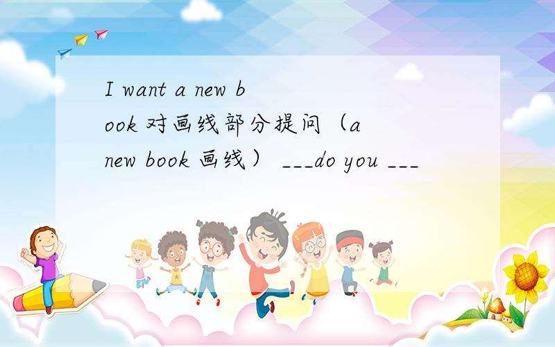 I want a new book 对画线部分提问（a new book 画线） ___do you ___