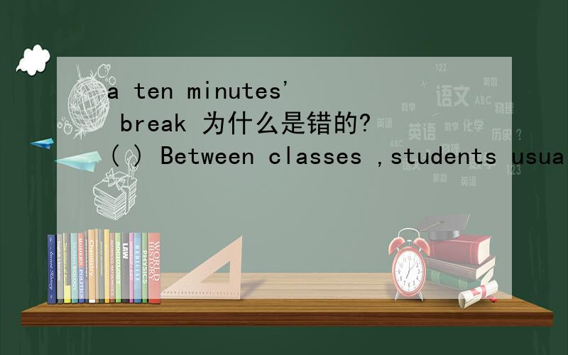 a ten minutes' break 为什么是错的?( ) Between classes ,students usually have _____ break.A.a ten minute’s B.a ten minutes’ C.a ten-minute D.ten-minute’s为什么不是b？什么东西可以加's后缀？