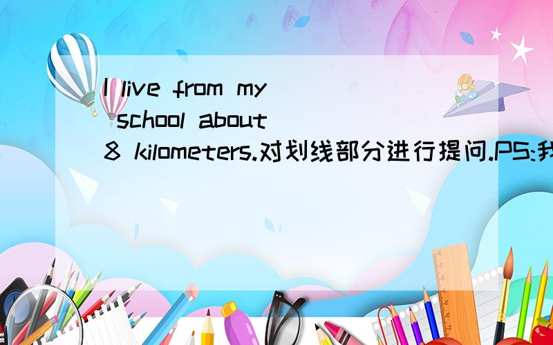 I live from my school about 8 kilometers.对划线部分进行提问.PS:我们试卷没显示出来.（ ）you（ ）from your school.His eraser is like my eraser.(同义句转换)My pencil case is ( )yours.上面同义句转换错了。填空应该
