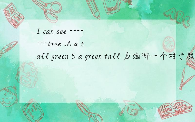 I can see -------tree .A a tall green B a green tall 应选哪一个对于颜色和高矮的修饰应该先说什么