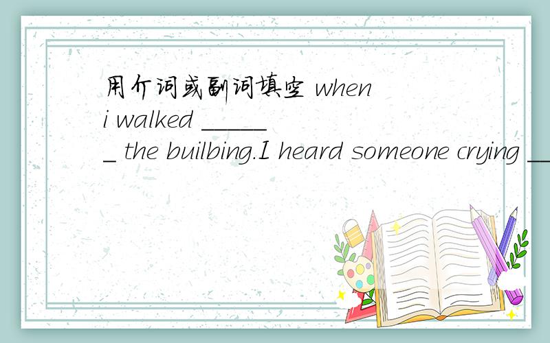 用介词或副词填空 when i walked ______ the builbing.I heard someone crying ______ help.
