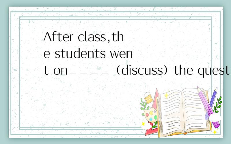 After class,the students went on____（discuss）the questions theteacher asked.