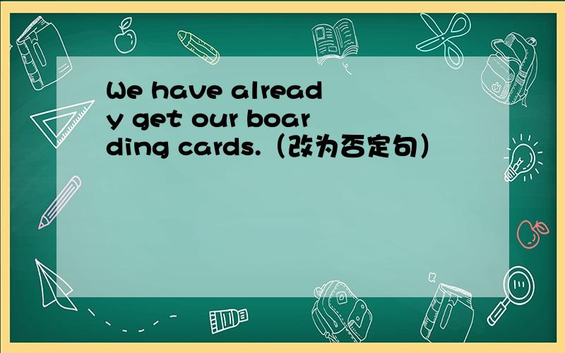 We have already get our boarding cards.（改为否定句）
