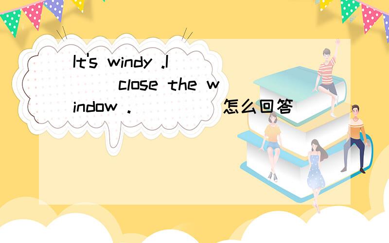 It's windy .I __ close the window .( __ )怎么回答