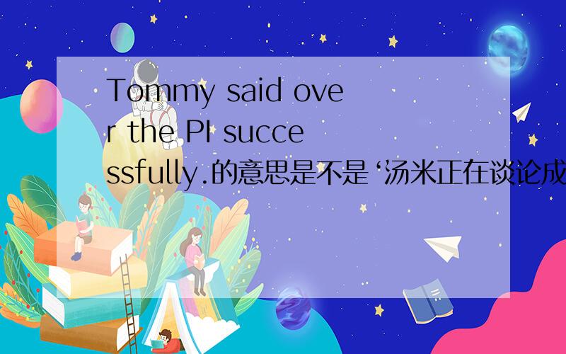 Tommy said over the PI successfully.的意思是不是‘汤米正在谈论成功的圆周率’ .