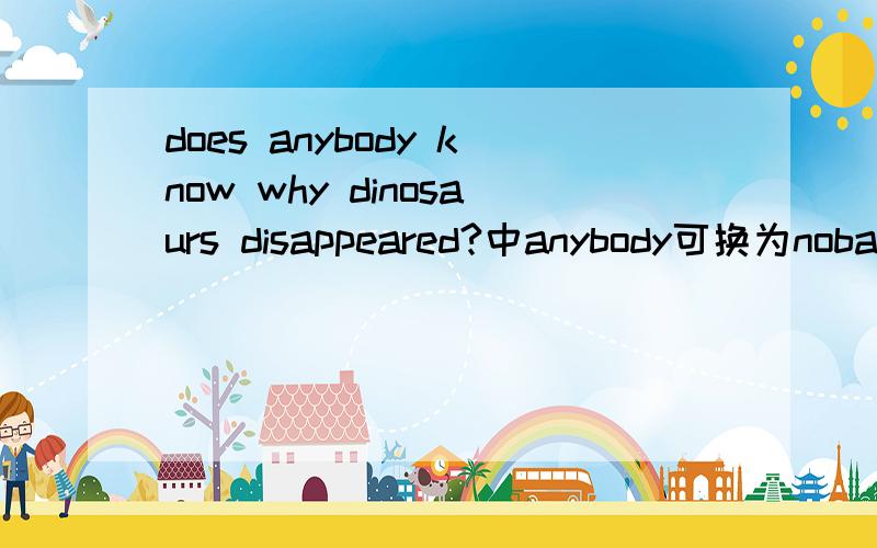does anybody know why dinosaurs disappeared?中anybody可换为nobady吗请快一些，请说明理由