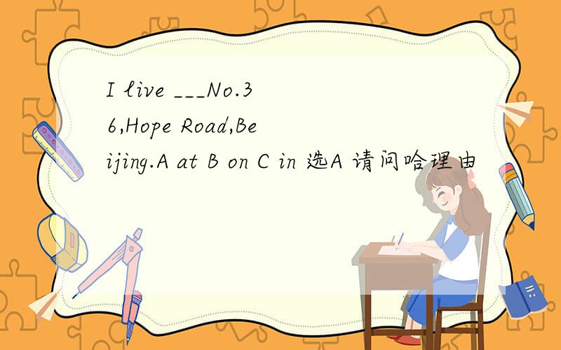 I live ___No.36,Hope Road,Beijing.A at B on C in 选A 请问哈理由