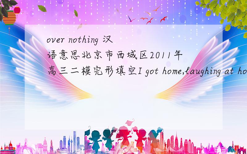 over nothing 汉语意思北京市西城区2011年高三二模完形填空I got home,laughing at how nervous i was that moring about what had happened over ( ) .空填 “nothing”