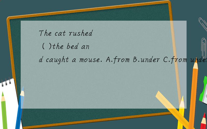 The cat rushed ( )the bed and caught a mouse. A.from B.under C.from under D.under from答案是C,希望能告诉我为什么ABD不行,C可以,要具体!