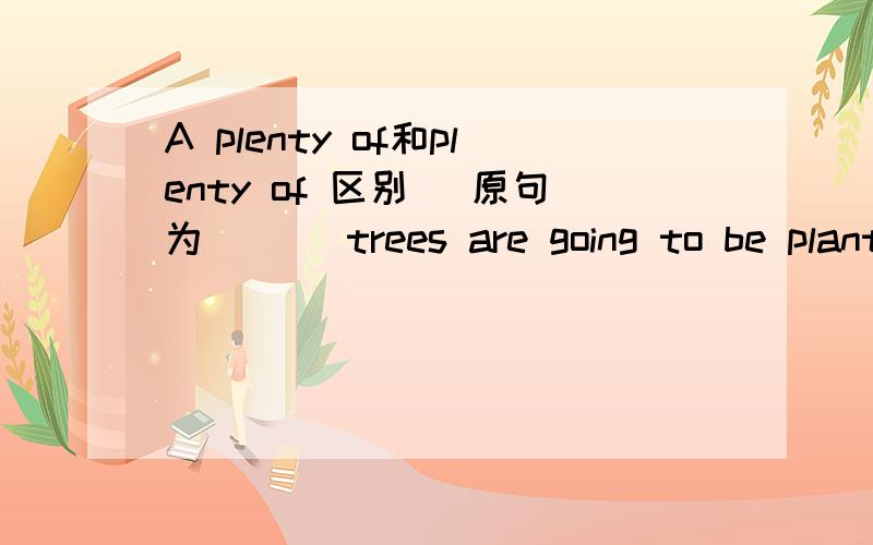 A plenty of和plenty of 区别 (原句为 ___trees are going to be planted around the park near our school) 快给我答复!