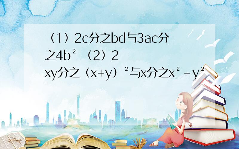 （1）2c分之bd与3ac分之4b² （2）2xy分之（x+y）²与x分之x²-y²