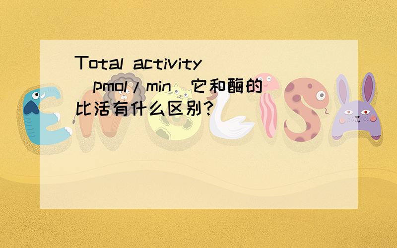 Total activity(pmol/min)它和酶的比活有什么区别?