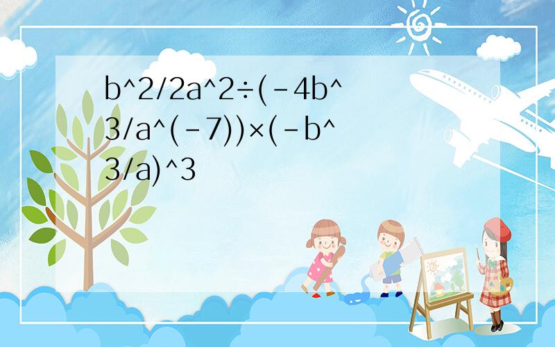 b^2/2a^2÷(-4b^3/a^(-7))×(-b^3/a)^3
