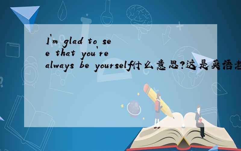 I`m glad to see that you`re always be yourself什么意思?这是英语老师给我的试卷批语.