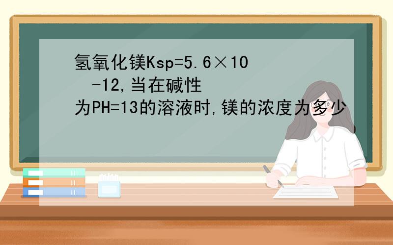 氢氧化镁Ksp=5.6×10ˆ-12,当在碱性为PH=13的溶液时,镁的浓度为多少