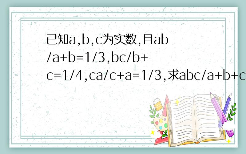 已知a,b,c为实数,且ab/a+b=1/3,bc/b+c=1/4,ca/c+a=1/3,求abc/a+b+c的值