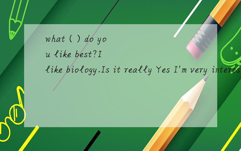 what ( ) do you like best?I like biology.Is it really Yes I'm very interested ( ) animals and plants ,And our biology teacher's classes are full of fun.What 's your (　　　）　subject english ( ) are you interested in boring languages I don't th