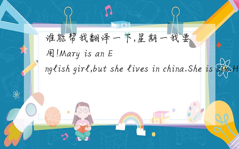 谁能帮我翻译一下,星期一我要用!Mary is an English girl,but she lives in china.She is six.Her mother says to her,“You are six now,Mary.You are going to school.I think it is very good.It's a nice school.”“Is it a Chinese school?”