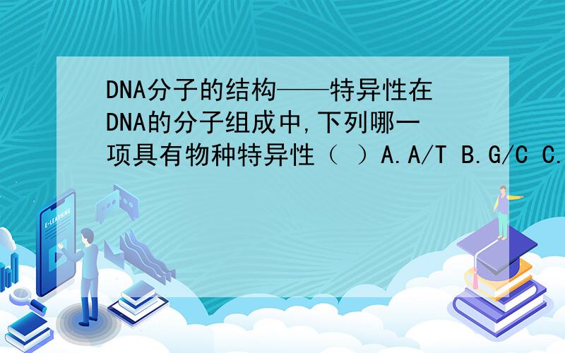 DNA分子的结构——特异性在DNA的分子组成中,下列哪一项具有物种特异性（ ）A.A/T B.G/C C.(A+T)/(G+C) D.(A+G)/(T+C)我是这样想的：DNA的特异性---碱基在DNA双链的内部，DNA双链的内部的话，应该是(A+T)