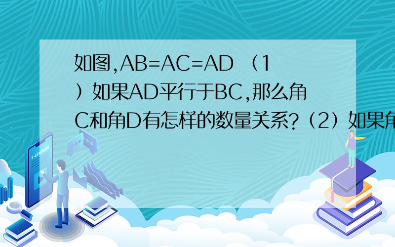 如图,AB=AC=AD （1）如果AD平行于BC,那么角C和角D有怎样的数量关系?（2）如果角C=2角D,那么你能得到如图,AB=AC=AD （1）如果AD平行于BC,那么角C和角D有怎样的数量关系?（2）如果角C=2角D,那么能得
