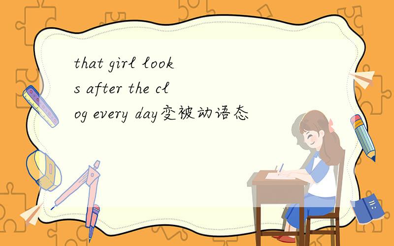 that girl looks after the clog every day变被动语态
