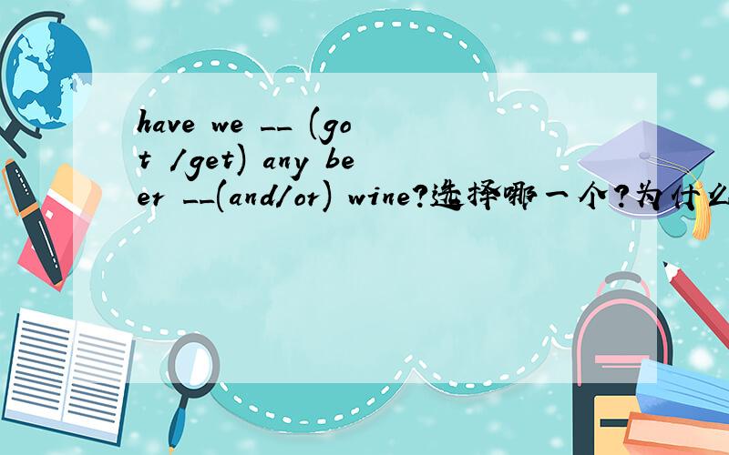 have we __ (got /get) any beer __(and/or) wine?选择哪一个?为什么?