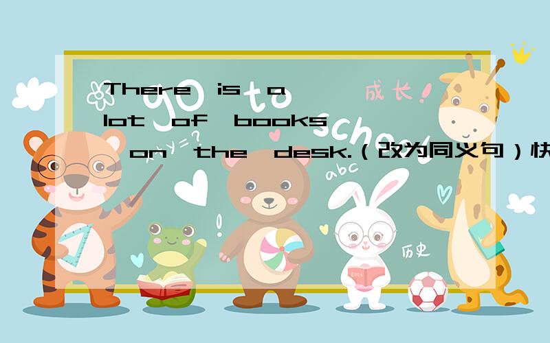 There  is  a  lot  of  books  on  the  desk.（改为同义句）快快快!
