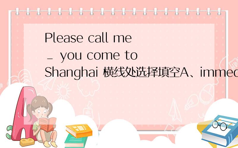 Please call me＿ you come to Shanghai 横线处选择填空A、immediately B .the moment whenC .immediatelyA、immediately B .the moment whenC .immediately when D.at the moment 应该选哪个呢