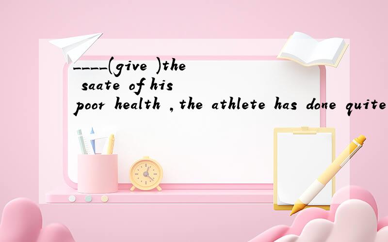 ____(give )the saate of his poor health ,the athlete has done quite well in the race