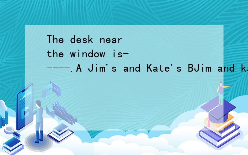 The desk near the window is-----.A Jim's and Kate's BJim and kate C Jim's and Kate D Jim and Kate's是D吗