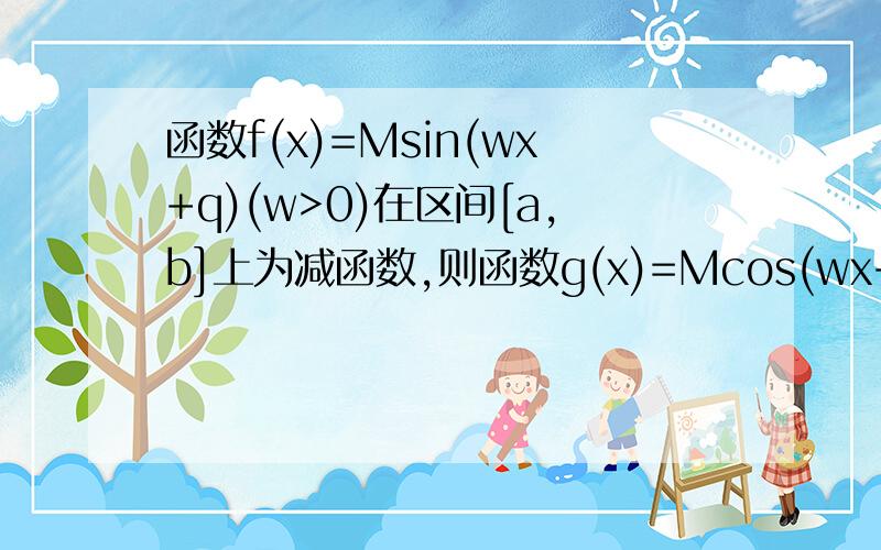 函数f(x)=Msin(wx+q)(w>0)在区间[a,b]上为减函数,则函数g(x)=Mcos(wx+q)在[a,b]上