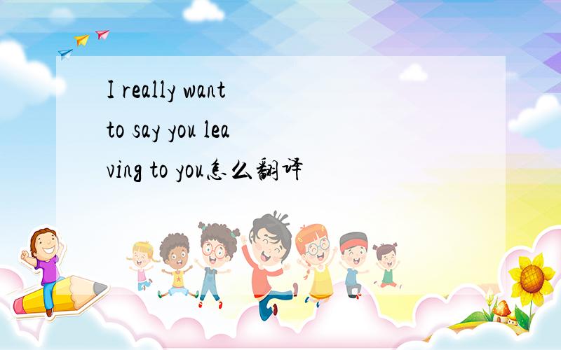 I really want to say you leaving to you怎么翻译