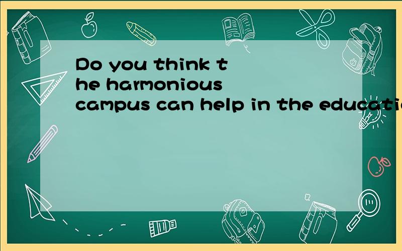 Do you think the harmonious campus can help in the education?Please tell me your opinions and then leave at least 3 reasons.At least 30 words.