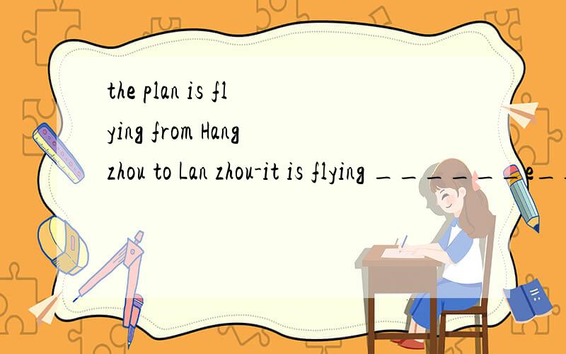the plan is flying from Hangzhou to Lan zhou-it is flying ______e__.此题为一句话,在横线上添上适当的单词（9个字母组成,第7个字母是“e”）