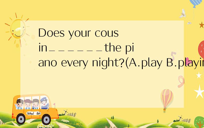 Does your cousin______the piano every night?(A.play B.playing C.plated) 请问选择什么,理由是什么?