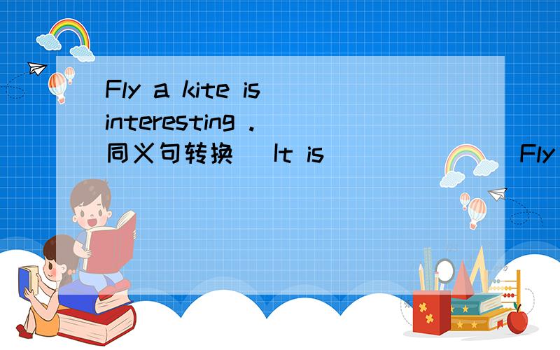 Fly a kite is interesting .（同义句转换） It is（ ）（ ）（ ）Fly a kite is interesting .（同义句转换）It is（ ）（ ）（ ）a kite .
