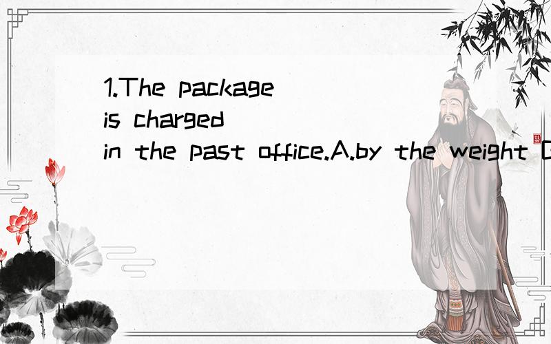 1.The package is charged____in the past office.A.by the weight B by weighingC.by its weight D by the kilogramme2.那个高中语文怎么感觉那么难学啊?每次考试都在95~109之间 有什么诀窍可以提高的吗 作文44~48 选择题36分