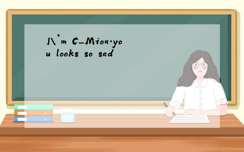 I\'m C_Mion.you looks so sad