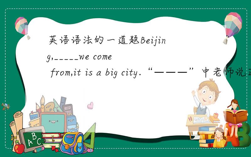 英语语法的一道题Beijing,_____we come from,it is a big city.“———”中老师说正确的答案是where,说因为它在这里做状语.可是我认为from后面不缺接宾语吗,所以我我填的是which.还原回去变为：we come f