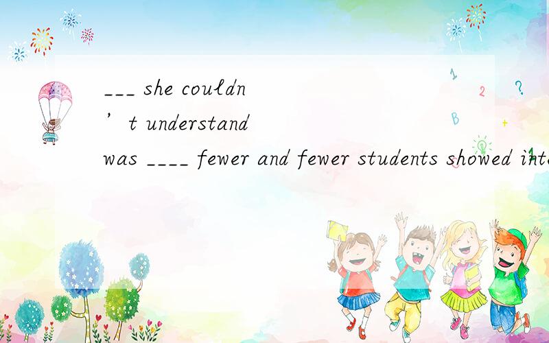 ___ she couldn’t understand was ____ fewer and fewer students showed interests in her lessons. 选___ she couldn’t understand was ____ fewer and fewer students showed interests in her lessons.A. What; why            B. That; what     C. What; bec