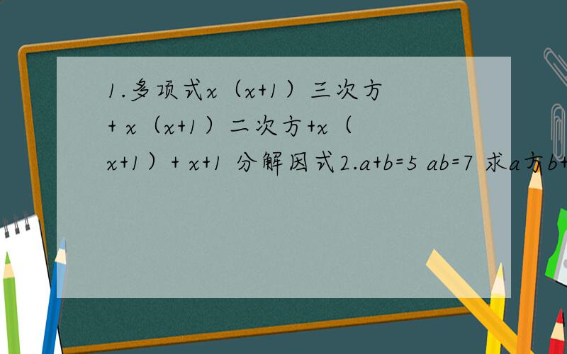 1.多项式x（x+1）三次方+ x（x+1）二次方+x（x+1）+ x+1 分解因式2.a+b=5 ab=7 求a方b+ab方-a-b得值