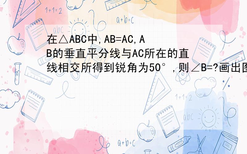 在△ABC中,AB=AC,AB的垂直平分线与AC所在的直线相交所得到锐角为50°,则∠B=?画出图形!给追分