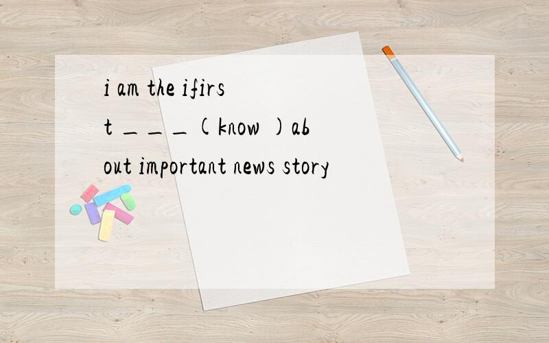 i am the ifirst ___(know )about important news story
