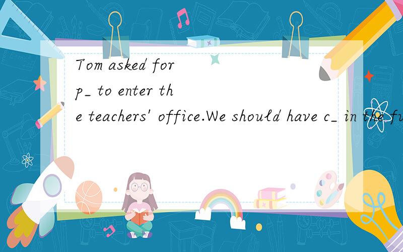 Tom asked for p_ to enter the teachers' office.We should have c_ in the future life.He was invitTom asked for p_ to enter the teachers' office.We should have c_ in the future life.He was invited to make a speech in p_.
