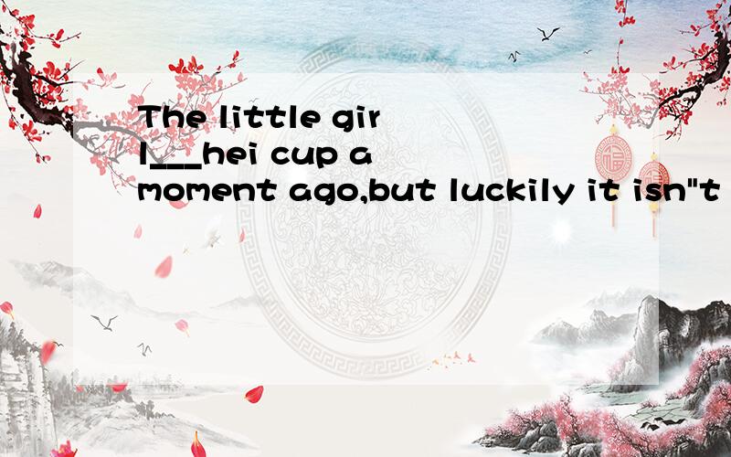 The little girl___hei cup a moment ago,but luckily it isn