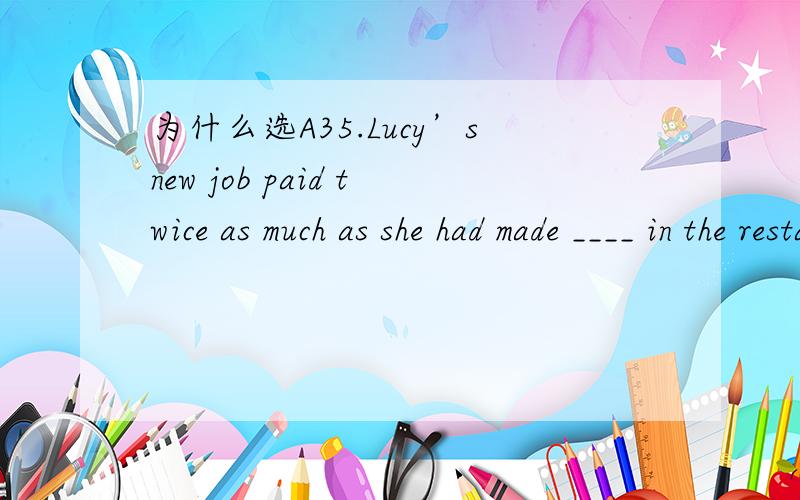 为什么选A35.Lucy’snew job paid twice as much as she had made ____ in the restaurant.A.working B.work C.to work D.worked