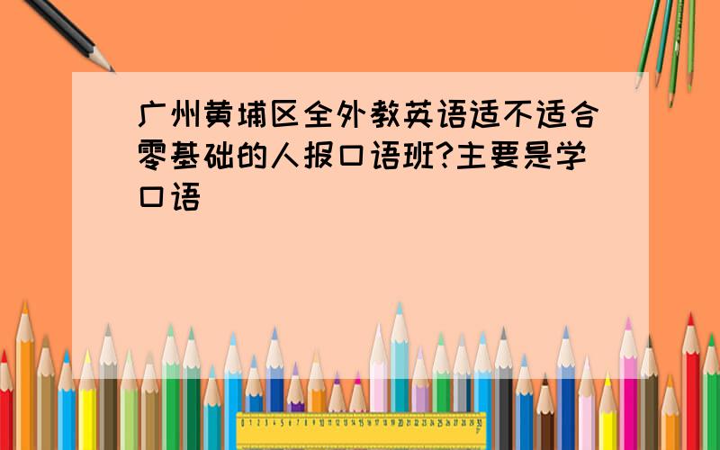 广州黄埔区全外教英语适不适合零基础的人报口语班?主要是学口语