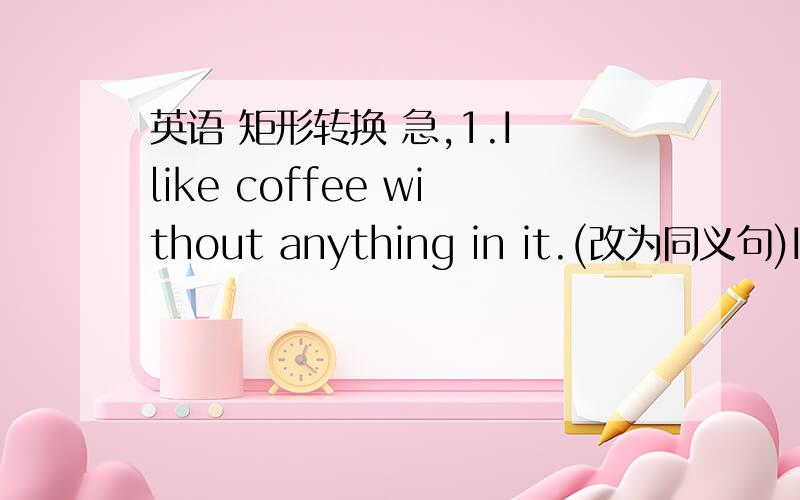 英语 矩形转换 急,1.I like coffee without anything in it.(改为同义句)I like coffee _______ _______ in it.2.Perhaps he is the right person to do this job.()He ________ _________ the right person to do this job.3.If you don't hurry up,you'll
